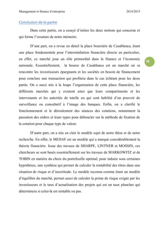 Management et finance d’entreprise 2014/2015
48
Conclusion de la partie
Dans cette partie, on a essayé d’initier les deux notions qui concerne et
qui forme l’ossature de notre mémoire.
D’une part, on a revue en détail la place boursière de Casablanca, étant
une place fondamentale pour l’intermédiation financière directe en particulier,
en effet, ce marché joue un rôle primordial dans la finance et l’économie
nationale. Essentiellement, la bourse de Casablanca est un marché où se
rencontre les investisseurs épargnants et les sociétés en besoin de financement
pour conclure une transaction qui profitera dans le cas échéant pour les deux
partie. On a aussi mis à la loupe l’organisation de cette place financière, les
différents marchés qui y existent ainsi que leurs compartiments et les
intervenants et les autorités de tutelle ou qui sont habilité d’un pouvoir de
surveillance ou consultatif à l’image des banques. Enfin, on a clarifié le
fonctionnement et le déroulement des séances des cotations, notamment la
passation des ordres et leurs types pour déboucler sur la méthode de fixation de
la cotation pour chaque type de valeur.
D’autre part, on a mis en clair le modèle sujet de notre thèse et de notre
recherche. En effet, le MEDAF est un modèle qui a marqué considérablement la
théorie financière. Issue des travaux de SHARPE, LINTNER et MOSSIN, ces
chercheurs se sont basés essentiellement sur les travaux de MARKOWITZ et de
TOBIN en matière du choix du portefeuille optimal, pour induire sous certaines
hypothèses, une synthèse qui permet de calculer la rentabilité des titres dans une
situation de risque et d’incertitude. Le modèle reconnu comme étant un modèle
d’équilibre du marché, permet aussi de calculer la prime de risque exigée par les
investisseurs et le taux d’actualisation des projets qui est un taux plancher qui
déterminera si celui-là est rentable ou pas.
 