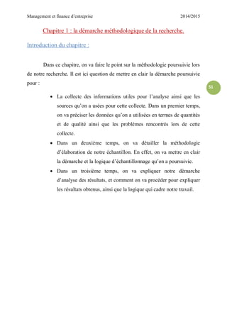 Management et finance d’entreprise 2014/2015
51
Chapitre 1 : la démarche méthodologique de la recherche.
Introduction du chapitre :
Dans ce chapitre, on va faire le point sur la méthodologie poursuivie lors
de notre recherche. Il est ici question de mettre en clair la démarche poursuivie
pour :
 La collecte des informations utiles pour l’analyse ainsi que les
sources qu’on a usées pour cette collecte. Dans un premier temps,
on va préciser les données qu’on a utilisées en termes de quantités
et de qualité ainsi que les problèmes rencontrés lors de cette
collecte.
 Dans un deuxième temps, on va détailler la méthodologie
d’élaboration de notre échantillon. En effet, on va mettre en clair
la démarche et la logique d’échantillonnage qu’on a poursuivie.
 Dans un troisième temps, on va expliquer notre démarche
d’analyse des résultats, et comment on va procéder pour expliquer
les résultats obtenus, ainsi que la logique qui cadre notre travail.
 