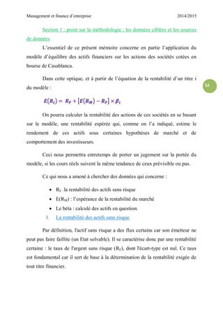 Management et finance d’entreprise 2014/2015
52
Section 1 : point sur la méthodologie : les données ciblées et les sources
de données
L’essentiel de ce présent mémoire concerne en partie l’application du
modèle d’équilibre des actifs financiers sur les actions des sociétés cotées en
bourse de Casablanca.
Dans cette optique, et à partir de l’équation de la rentabilité d’un titre i
du modèle :
On pourra calculer la rentabilité des actions de ces sociétés en se basant
sur le modèle, une rentabilité espérée qui, comme on l’a indiqué, estime le
rendement de ces actifs sous certaines hypothèses de marché et de
comportement des investisseurs.
Ceci nous permettra entretemps de porter un jugement sur la portée du
modèle, si les cours réels suivent la même tendance de ceux prévisible ou pas.
Ce qui nous a amené à chercher des données qui concerne :
 RF : la rentabilité des actifs sans risque
 E(RM) : l’espérance de la rentabilité du marché
 Le béta : calculé des actifs en question.
I. La rentabilité des actifs sans risque
Par définition, l'actif sans risque a des flux certains car son émetteur ne
peut pas faire faillite (un Etat solvable). Il se caractérise donc par une rentabilité
certaine : le taux de l'argent sans risque (RF), dont l'écart-type est nul. Ce taux
est fondamental car il sert de base à la détermination de la rentabilité exigée de
tout titre financier.
 