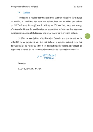 Management et finance d’entreprise 2014/2015
57
III. Le béta
Il reste ainsi à calculer le béta à partir des données collectées sur l’indice
du marché, et l’évolution des cours des actions, bien sûr, on estime que le béta
du MEDAF reste inchangé sur la période de l’échantillon, avec une marge
d’erreur, du fait que le modèle, dans sa conception, se base sur des méthodes
statistiques linéaire où le béta prend une seule valeur par régression linéaire.
Le bêta, ou coefficient bêta, d'un titre financier est une mesure de la
volatilité ou de sensibilité du titre qui indique la relation existant entre les
fluctuations de la valeur du titre et les fluctuations du marché. Il s'obtient en
régressant la rentabilité de ce titre sur la rentabilité de l'ensemble du marché :
Exemple :
ΒIAM = 1,22397667166523.
 