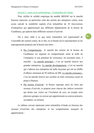 Management et finance d’entreprise 2014/2015
58
Section 2 : point sur la méthodologie : l’échantillon de l’étude.
Pour vérifier la validité empirique du modèle MEDAF sur le marché
boursier marocain, en particulier celui des actions des entreprises cotées, nous
avons calculé la rentabilité espérée d’un échantillon de 10 titres/actions
d’entreprises qui appartiennent aux différents départements de la bourse de
Casablanca, qui opèrent dans différents secteurs d’activité.
On a ainsi ciblé à ce que notre échantillon soit représentatif de
l’ensemble des actions cotées, de ce fait, en se basant sur le regroupement ou les
regroupements proposés par la bourse des titres :
 Par Compartiments : le marché des actions de la bourse de
Casablanca est organisé en compartiments selon la taille de
l’entreprise et son potentiel de croissance, on reconnait ainsi, 3
marchés : Le marché principal : c’est un marché réservé aux
grandes entreprises. Le marché développement : c’est un marché
qui s’adresse aux entreprises de taille moyenne qui ont un chiffre
d’affaires minimum de 50 millions de DH. Le marché croissance :
c’est un marché réservé aux sociétés en forte croissance ayant un
projet à financer.
 Par secteur d’activité : la bourse regroupe aussi les titres par
secteurs d’activité, et propose pour chacun des indices sectoriels
qui donne une vision sur l’évolution de ceci, on compte ainsi
plusieurs groupes ou secteur qui appartiennent au secteur primaire,
secondaire, ou tertiaire.
Le tableau suivant représente notre échantillon d’étude en fonction des
secteurs d’activités des entreprises et les compartiments auxquels ils
appartiennent :
 