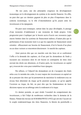 Management et finance d’entreprise 2014/2015
5
De nos jours, une des principales exigences du développement
économique est le développement du système et du marché financier. En effet,
on peut dire que ces derniers gagnent de plus en plus d’importance dans le
contexte économique, vu le rôle d’intermédiation qu’ils jouent entre les
investisseurs et les épargnants.
On peut aussi remarquer, surtout dans les pays développés, le passage
d’une économie d’endettement à une économie de fonds propres. Cette
progression peut s’expliquer par le besoin accru d’accès aux ressources jugés
encore limitées dans les systèmes de financement indirect, d’autant plus que la
performance d’une économie tient à ce que les capacités de financement soient
orientées efficacement aux besoins de financement, d’où le besoin d’un place
ou ces deux vecteurs se rencontrent directement : le marché des capitaux.
Ainsi peut-on dire que ces marchés sont des lieux où se confrontent
l’offre et la demande des capitaux, où d’une part les demandeurs de fonds y
recourent aux ressources dont ils ont besoin en contrepartie de titres émis
ouvrant des droits aux détenteurs, et d’autres parts, les investisseurs en capital
qui y trouvent des voies pour rentabiliser leurs épargnes.
Par ailleurs, si l’objectif des demandeurs est de s’accaparer des fonds
utiles avec le moindre des coûts, le souci majeur des investisseurs en capital est
de se procurer des titres qui lui permettront de maximiser le rendement avec un
niveau bien déterminé du risque qu’ils pourront accepter, ce qu’on appelle
l’aversion au risque, du fait, on peut dire que les fondamentaux de leurs
décisions repose sur un arbitrage entre le rendement et le risque.
Ce dernier postulat, en quoi réside l’essentiel du comportement des
investisseurs, a fait l’objet de nombreuses recherches dans le domaine de la
finance. Partant des travaux de H.MARKOWITZ (1952) qui ont mis l’accent sur
le couple rendement/risque des titres financiers, la théorie du portefeuille a
 