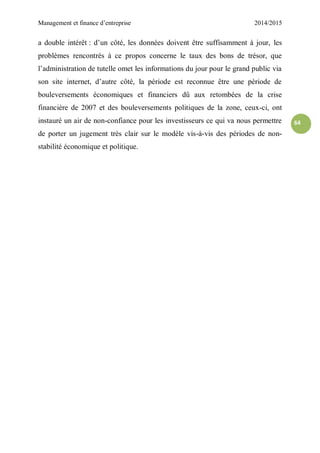 Management et finance d’entreprise 2014/2015
64
a double intérêt : d’un côté, les données doivent être suffisamment à jour, les
problèmes rencontrés à ce propos concerne le taux des bons de trésor, que
l’administration de tutelle omet les informations du jour pour le grand public via
son site internet, d’autre côté, la période est reconnue être une période de
bouleversements économiques et financiers dû aux retombées de la crise
financière de 2007 et des bouleversements politiques de la zone, ceux-ci, ont
instauré un air de non-confiance pour les investisseurs ce qui va nous permettre
de porter un jugement très clair sur le modèle vis-à-vis des périodes de non-
stabilité économique et politique.
 
