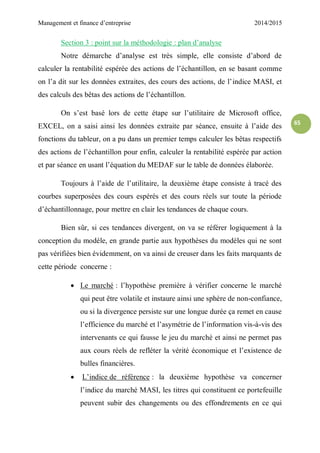 Management et finance d’entreprise 2014/2015
65
Section 3 : point sur la méthodologie : plan d’analyse
Notre démarche d’analyse est très simple, elle consiste d’abord de
calculer la rentabilité espérée des actions de l’échantillon, en se basant comme
on l’a dit sur les données extraites, des cours des actions, de l’indice MASI, et
des calculs des bêtas des actions de l’échantillon.
On s’est basé lors de cette étape sur l’utilitaire de Microsoft office,
EXCEL, on a saisi ainsi les données extraite par séance, ensuite à l’aide des
fonctions du tableur, on a pu dans un premier temps calculer les bêtas respectifs
des actions de l’échantillon pour enfin, calculer la rentabilité espérée par action
et par séance en usant l’équation du MEDAF sur le table de données élaborée.
Toujours à l’aide de l’utilitaire, la deuxième étape consiste à tracé des
courbes superposées des cours espérés et des cours réels sur toute la période
d’échantillonnage, pour mettre en clair les tendances de chaque cours.
Bien sûr, si ces tendances divergent, on va se référer logiquement à la
conception du modèle, en grande partie aux hypothèses du modèles qui ne sont
pas vérifiées bien évidemment, on va ainsi de creuser dans les faits marquants de
cette période concerne :
 Le marché : l’hypothèse première à vérifier concerne le marché
qui peut être volatile et instaure ainsi une sphère de non-confiance,
ou si la divergence persiste sur une longue durée ça remet en cause
l’efficience du marché et l’asymétrie de l’information vis-à-vis des
intervenants ce qui fausse le jeu du marché et ainsi ne permet pas
aux cours réels de refléter la vérité économique et l’existence de
bulles financières.
 L’indice de référence : la deuxième hypothèse va concerner
l’indice du marché MASI, les titres qui constituent ce portefeuille
peuvent subir des changements ou des effondrements en ce qui
 
