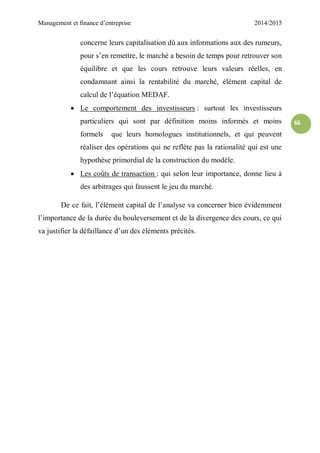 Management et finance d’entreprise 2014/2015
66
concerne leurs capitalisation dû aux informations aux des rumeurs,
pour s’en remettre, le marché a besoin de temps pour retrouver son
équilibre et que les cours retrouve leurs valeurs réelles, en
condamnant ainsi la rentabilité du marché, élément capital de
calcul de l’équation MEDAF.
 Le comportement des investisseurs : surtout les investisseurs
particuliers qui sont par définition moins informés et moins
formels que leurs homologues institutionnels, et qui peuvent
réaliser des opérations qui ne reflète pas la rationalité qui est une
hypothèse primordial de la construction du modèle.
 Les coûts de transaction : qui selon leur importance, donne lieu à
des arbitrages qui faussent le jeu du marché.
De ce fait, l’élément capital de l’analyse va concerner bien évidemment
l’importance de la durée du bouleversement et de la divergence des cours, ce qui
va justifier la défaillance d’un des éléments précités.
 