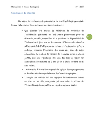 Management et finance d’entreprise 2014/2015
67
Conclusion du chapitre
On retient de ce chapitre de présentation de la méthodologie poursuivie
lors de l’élaboration de ce mémoire les éléments suivants :
 Que comme tout travail de recherche, la recherche de
l’information pertinente est une phase primordiale pour la
démarche, en effet, on soulève ici le problème de disponibilité de
l’information à jour, car vu les sources différentes des données
relève un défi de l’adéquation de celles-ci. L’information qu’on a
collectée concerne l’évolution des cours des titres de notre
échantillon, l’évolution de l’indice de référence qu’on a choisi
MASI, ainsi que l’évolution des taux des bons de trésor par
adjudication de maturité de 2 ans qu’on a choisi comme actifs
sans risque.
 La démarche d’échantillonnage suit la logique des regroupements
et des classifications que la bourse de Casablanca propose.
 L’analyse des résultats suit une logique d’induction on se basant
en plus sur les faits marquants qui caractérise la période de
l’échantillon et d’autres éléments extérieur qu’on a récolté.
 