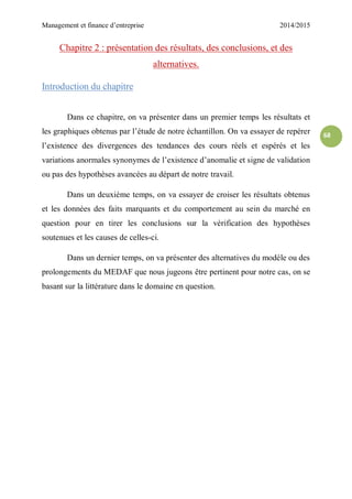 Management et finance d’entreprise 2014/2015
68
Chapitre 2 : présentation des résultats, des conclusions, et des
alternatives.
Introduction du chapitre
Dans ce chapitre, on va présenter dans un premier temps les résultats et
les graphiques obtenus par l’étude de notre échantillon. On va essayer de repérer
l’existence des divergences des tendances des cours réels et espérés et les
variations anormales synonymes de l’existence d’anomalie et signe de validation
ou pas des hypothèses avancées au départ de notre travail.
Dans un deuxième temps, on va essayer de croiser les résultats obtenus
et les données des faits marquants et du comportement au sein du marché en
question pour en tirer les conclusions sur la vérification des hypothèses
soutenues et les causes de celles-ci.
Dans un dernier temps, on va présenter des alternatives du modèle ou des
prolongements du MEDAF que nous jugeons être pertinent pour notre cas, on se
basant sur la littérature dans le domaine en question.
 