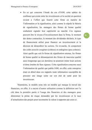 Management et finance d’entreprise 2014/2015
76
 En ce qui concerne l’étude du cas d’IAM, cette sphère de
confiance qui existe entre les investisseurs et la société en question
revient à l’effort que fournit cette firme en matière de
l’information et la signalisation, ainsi comme le stipule la théorie
de signalisation, les managers des firmes de bonne qualité
souhaitent signaler leur supériorité au marché. Ces signaux
peuvent être le niveau d’investissement dans la firme, le montant
des dettes contractées, le montant des dividendes déclarés, le type
de financement utilisé pour financer un investissement et la
décision de démembrer les actions. En revanche, ils comportent
des coûts associés exogènes (coûteux) et endogènes (peu coûteux).
Ainsi quelle que soit la forme de signalisation retenue, les firmes
de bonne qualité se démarqueront des firmes de mauvaise qualité
aussi longtemps que ces dernières ne pourront imiter leurs actions
et donc émettre de faux signaux. Cette signalisation concerne aussi
l’information de qualité que publie IAM, en effet, cette entreprise
émet en détail dans ces rapports toute information susceptible de
procurer une image saine sur son état de santé pour les
investisseurs.
Néanmoins, le modèle reste très un modèle qui marque le travail des
financiers, en effet, il a encore d’autres utilisation comme la définition ont l’a
cité dans la première partie à l’usage des financiers et des managers pour
déterminer la prime de risque demandée par les investisseurs et le taux
d’actualisation des projets pour reconnaitre la valeur à rapporter par ceux-ci.
 