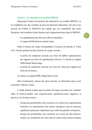 Management et finance d’entreprise 2014/2015
77
Section 3 : les alternatives du modèle MEDAF.
Beaucoup d’auteur ont proposé des alternatives au modèle MEDAF, en
le complétant avec des variables de prise de décisions financières. On cite ici les
travaux de FAMA et FRENCH qui stipule que Les rentabilités des actifs
financiers sont sensibles à deux facteurs qui n’apparaissent pas dans le MEDAF:
– La capitalisation des titres (ou effet de liquidité) ;
– Le rapport B/M (book-to-market ratio).
Outre le facteur de risque correspondant à la prime de marché, E. Fama
et K. French ajoutent les deux facteurs de risque suivants :
– la prime de rendement associée aux titres de faibles capitalisations
par rapport aux titres de capitalisations élevées. Ce facteur est appelé
SMB (Small Minus Big) ;
– la prime de rendement associée aux titres de valeur par rapport aux
titres de croissance.
Ce facteur est appelé HML (High Minus Low).
Bien évidemment, chacun des deux facteurs est déterminé après avoir
neutralisé l’effet de l’autre.
L’étude réalisée montre que les primes de risque associées aux variables
taille et book-to-market sont respectivement significativement négatives et
positives. En d’autres termes :
– lorsque des portefeuilles sont construits sur la base de la capitalisation
boursière, les performances des petites entreprises sont en moyenne
significativement plus importantes que celles des grandes entreprises;
– lorsque des portefeuilles sont construits sur la base du ratio book-to-
market, les rentabilités des titres dits de valeur (ratio book-to-market
 
