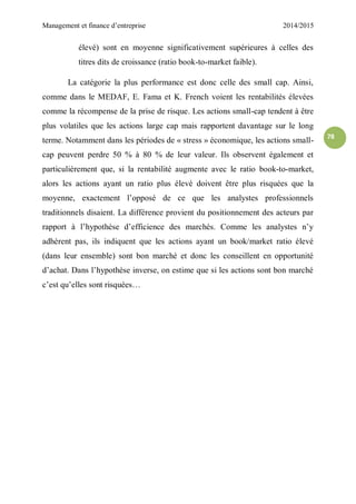 Management et finance d’entreprise 2014/2015
78
élevé) sont en moyenne significativement supérieures à celles des
titres dits de croissance (ratio book-to-market faible).
La catégorie la plus performance est donc celle des small cap. Ainsi,
comme dans le MEDAF, E. Fama et K. French voient les rentabilités élevées
comme la récompense de la prise de risque. Les actions small-cap tendent à être
plus volatiles que les actions large cap mais rapportent davantage sur le long
terme. Notamment dans les périodes de « stress » économique, les actions small-
cap peuvent perdre 50 % à 80 % de leur valeur. Ils observent également et
particulièrement que, si la rentabilité augmente avec le ratio book-to-market,
alors les actions ayant un ratio plus élevé doivent être plus risquées que la
moyenne, exactement l’opposé de ce que les analystes professionnels
traditionnels disaient. La différence provient du positionnement des acteurs par
rapport à l’hypothèse d’efficience des marchés. Comme les analystes n’y
adhèrent pas, ils indiquent que les actions ayant un book/market ratio élevé
(dans leur ensemble) sont bon marché et donc les conseillent en opportunité
d’achat. Dans l’hypothèse inverse, on estime que si les actions sont bon marché
c’est qu’elles sont risquées…
 