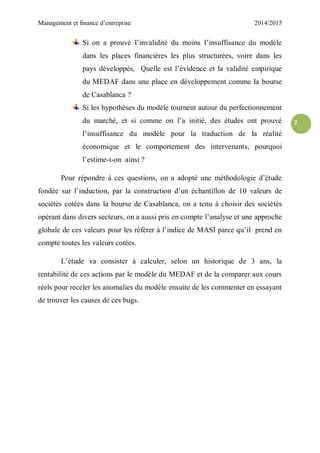 Management et finance d’entreprise 2014/2015
7
Si on a prouvé l’invalidité du moins l’insuffisance du modèle
dans les places financières les plus structurées, voire dans les
pays développés, Quelle est l’évidence et la validité empirique
du MEDAF dans une place en développement comme la bourse
de Casablanca ?
Si les hypothèses du modèle tournent autour du perfectionnement
du marché, et si comme on l’a initié, des études ont prouvé
l’insuffisance du modèle pour la traduction de la réalité
économique et le comportement des intervenants, pourquoi
l’estime-t-on ainsi ?
Pour répondre à ces questions, on a adopté une méthodologie d’étude
fondée sur l’induction, par la construction d’un échantillon de 10 valeurs de
sociétés cotées dans la bourse de Casablanca, on a tenu à choisir des sociétés
opérant dans divers secteurs, on a aussi pris en compte l’analyse et une approche
globale de ces valeurs pour les référer à l’indice de MASI parce qu’il prend en
compte toutes les valeurs cotées.
L’étude va consister à calculer, selon un historique de 3 ans, la
rentabilité de ces actions par le modèle du MEDAF et de la comparer aux cours
réels pour receler les anomalies du modèle ensuite de les commenter en essayant
de trouver les causes de ces bugs.
 