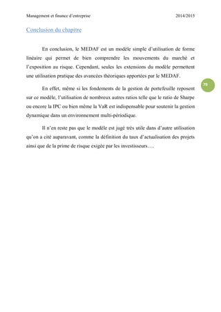 Management et finance d’entreprise 2014/2015
79
Conclusion du chapitre
En conclusion, le MEDAF est un modèle simple d’utilisation de forme
linéaire qui permet de bien comprendre les mouvements du marché et
l’exposition au risque. Cependant, seules les extensions du modèle permettent
une utilisation pratique des avancées théoriques apportées par le MEDAF.
En effet, même si les fondements de la gestion de portefeuille reposent
sur ce modèle, l’utilisation de nombreux autres ratios telle que le ratio de Sharpe
ou encore la IPC ou bien même la VaR est indispensable pour soutenir la gestion
dynamique dans un environnement multi-périodique.
Il n’en reste pas que le modèle est jugé très utile dans d’autre utilisation
qu’on a cité auparavant, comme la définition du taux d’actualisation des projets
ainsi que de la prime de risque exigée par les investisseurs….
 