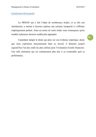 Management et finance d’entreprise 2014/2015
80
Conclusion de la partie
Le MEDAF qui a fait l’objet de nombreuses études, et ce dès son
introduction, a montré à diverses reprises une certaine incapacité à s’affirmer
empiriquement parlant. Ainsi au terme de notre étude, nous remarquons qu'un
modèle à plusieurs facteurs semble plus approprié.
Cependant malgré le doute qui pèse sur son évidence empirique, doute
que nous exprimons moyennement dans ce travail, il demeure jusqu'à
aujourd’hui l’un des outils les plus utilisés pour l’évaluation d’actifs financiers.
Une telle utilisation qui est certainement plus due à sa commodité qu'à sa
performance.
 