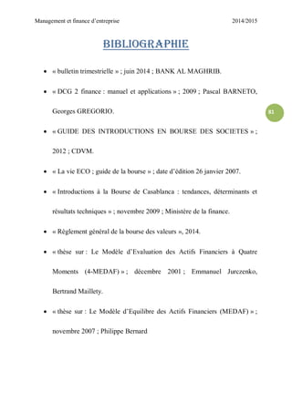 Management et finance d’entreprise 2014/2015
81
Bibliographie
 « bulletin trimestrielle » ; juin 2014 ; BANK AL MAGHRIB.
 « DCG 2 finance : manuel et applications » ; 2009 ; Pascal BARNETO,
Georges GREGORIO.
 « GUIDE DES INTRODUCTIONS EN BOURSE DES SOCIETES » ;
2012 ; CDVM.
 « La vie ECO ; guide de la bourse » ; date d’édition 26 janvier 2007.
 « Introductions à la Bourse de Casablanca : tendances, déterminants et
résultats techniques » ; novembre 2009 ; Ministère de la finance.
 « Règlement général de la bourse des valeurs », 2014.
 « thèse sur : Le Modèle d’Evaluation des Actifs Financiers à Quatre
Moments (4-MEDAF) » ; décembre 2001 ; Emmanuel Jurczenko,
Bertrand Maillety.
 « thèse sur : Le Modèle d’Equilibre des Actifs Financiers (MEDAF) » ;
novembre 2007 ; Philippe Bernard
 