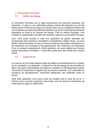 10
1. Présentation de projet
1.1. Cahier de charge
Un promoteur immeuble, est un agent économique (une personne physique, une
entreprise, un pays ou une collectivité publique prenant des décisions qui ont des
répercussions d'ordre économique et financier) dans ce cas Chaâbane lil iskane est
une entreprise qui réalise des bâtiments destinés à la vente. Il réunit les financements
nécessaire au projet et en assume les risques. C’est un maître d’ouvrage, il est
l’initiateur le responsable et le pilote de l’opération, celui pour qui est édifié l’ouvrage.
D’où, notre projet consiste à créer une application de gestion adressée aux
commerçants des promoteurs immobiliers et précisément à Magic House, qui leurs
facilite la tâche d’orienter un client, lui donner toutes les informations nécessaires sur
les résidences, les immeubles et les appartements, afin d’effectuer une réservation
d’une ou plusieurs appartements. Cette application est aussi valable pour d’autres
projets (promoteurs immobilier) : c’est-à-dire qu’elle peut être utilisée par d’autres
clients.
1.2. Cycle de vie
Le cycle de vie d'un projet désigne toutes les étapes du développement d'un logiciel,
de sa conception à sa disparition. L'objectif d'un tel découpage est de permettre de
définir des jalons intermédiaires permettant la validation du développement logiciel,
c'est-à-dire la conformité du logiciel avec les besoins exprimés, et la vérification du
processus de développement, c'est-à-dire l'adéquation des méthodes mises en
œuvre.
Dans cette application nous avons choisi de travailler avec le cycle de vie en Y.
Puisqu’il nous a permis d’organiser notre travail, ainsi de réussir la planification de
notre projet de stage de cette année.
 