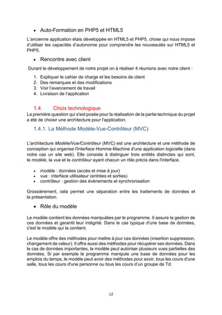12
 Auto-Formation en PHP5 et HTML5
L’ancienne application étais développée en HTML5 et PHP5, chose qui nous impose
d’utiliser les capacités d’autonomie pour comprendre les nouveautés sur HTML5 et
PHP5.
 Rencontre avec client
Durant le développement de notre projet on à réaliser 4 réunions avec notre client :
1. Expliquer le cahier de charge et les besoins de client
2. Des remarques et des modifications
3. Voir l’avancement de travail
4. Livraison de l’application
1.4. Choix technologique
La première question qui s'est posée pour la réalisation de la partie technique du projet
a été de choisir une architecture pour l'application.
1.4.1. La Méthode Modèle-Vue-Contrôleur (MVC)
L'architecture Modèle/Vue/Contrôleur (MVC) est une architecture et une méthode de
conception qui organise l'Interface Homme-Machine d'une application logicielle (dans
notre cas un site web). Elle consiste à distinguer trois entités distinctes qui sont,
le modèle, la vue et le contrôleur ayant chacun un rôle précis dans l'interface.
 modèle : données (accès et mise à jour)
 vue : interface utilisateur (entrées et sorties)
 contrôleur : gestion des événements et synchronisation
Grossièrement, cela permet une séparation entre les traitements de données et
la présentation.
 Rôle du modèle
Le modèle contient les données manipulées par le programme. Il assure la gestion de
ces données et garantit leur intégrité. Dans le cas typique d'une base de données,
c'est le modèle qui la contient.
Le modèle offre des méthodes pour mettre à jour ces données (insertion suppression,
changement de valeur). Il offre aussi des méthodes pour récupérer ses données. Dans
le cas de données importantes, le modèle peut autoriser plusieurs vues partielles des
données. Si par exemple le programme manipule une base de données pour les
emplois du temps, le modèle peut avoir des méthodes pour avoir, tous les cours d'une
salle, tous les cours d'une personne ou tous les cours d’un groupe de Td.
 