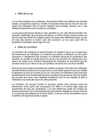 13
 Rôle de la vue
La vue fait l'interface avec l'utilisateur. Sa première tâche est d'afficher les données
qu'elle a récupérées auprès du modèle. Sa seconde tâche est de recevoir tous les
actions de l'utilisateur (clic de souris, sélection d'une entrées, boutons, etc.). Ses
différents événements sont envoyés au contrôleur.
La vue peut aussi donner plusieurs vues, partielles ou non, des mêmes données. Par
exemple, l'application de conversion de bases a un entier comme unique donnée. Ce
même entier est affiché de multiples façons (en texte dans différentes bases, bit par
bit avec des boutons à cocher, avec des curseurs). La vue peut aussi offrir la
possibilité à l'utilisateur de changer de vue.
 Rôle du contrôleur
Le contrôleur est chargé de la synchronisation du modèle et de la vue. Il reçoit tous
les événements de l'utilisateur et enclenche les actions à effectuer. Si une action
nécessite un changement des données, le contrôleur demande la modification des
données au modèle et ensuite avertit la vue que les données ont changé pour que
celle-ci se mette à jour. Certains événements de l'utilisateur ne concernent pas les
données mais la vue. Dans ce cas, le contrôleur demande à la vue de se modifier.
Dans le cas d'une base de données des emplois du temps. Une action de l'utilisateur
peut être l'entrée (saisie) d'un nouveau cours. Le contrôleur ajoute ce cours au modèle
et demande sa prise en compte par la vue. Une action de l'utilisateur peut aussi être
de sélectionner une nouvelle personne pour visualiser tous ses cours. Ceci me modifie
pas la base des cours mais nécessite simplement que la vue s'adapte et offre à
l'utilisateur une vision des cours de cette personne.
Le contrôleur est souvent scindé en plusieurs parties dont chacune reçoit les
événements d'une partie des composants. En effet si un même objet reçoit les
événements de tous les composants, il lui faut déterminer quelle est l'origine de
chaque événement. Ce tri des événements peut s'avérer fastidieuse et peut conduire
à un code pas très élégant (un énorme switch). C'est pour éviter ce problème que le
contrôleur est réparti en plusieurs objets.
 