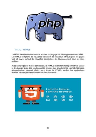 16
1.4.3.2. HTML5
Le HTML5 est la dernière version en date du langage de développement web HTML.
Le HTML5 comprend de nouvelles balises et de nouveaux attributs pour les pages
web et ouvre surtout de nouvelles possibilités de développement pour les sites
mobiles.
Avec un navigateur mobile compatible, le HTML5 doit notamment permettre d’utiliser
et d’échanger avec des fonctionnalités propres aux smartphones (carnet d’adresse,
géolocalisation, appareil photo, etc.). Avant le HTML5, seules des applications
mobiles natives pouvaient utiliser ces fonctionnalités.
 