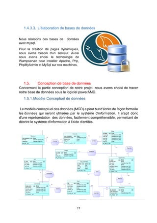 17
1.4.3.3. L’élaboration de bases de données
Nous réalisons des bases de données
avec mysql.
Pour la création de pages dynamiques,
nous avons besoin d'un serveur. Aussi
nous avons choisi la technologie de
Wampserver pour installer Apache, Php,
PhpMyAdmin et MySql sur nos machines.
1.5. Conception de base de données
Concernant la partie conception de notre projet, nous avons choisi de tracer
notre base de données sous le logiciel powerAMC.
1.5.1.Modèle Conceptuel de données
Le modèle conceptuel des données (MCD) a pour but d'écrire de façon formelle
les données qui seront utilisées par le système d'information. Il s'agit donc
d'une représentation des données, facilement compréhensible, permettant de
décrire le système d'information à l'aide d'entités.
 