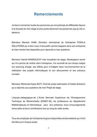 2
Remerciements
Je tiens à remercier toutes les personnes qui ont participé de différentes façons
à la réussite de mon stage et plus particulièrement les personnes que je cite ci-
dessous.
Monsieur Marwan HAMI, Directeur commercial de l'entreprise FEDALA
SOLUTIONS qui a bien voulu m'accueillir comme stagiaire dans son entreprise
et s'est montré très disponible pour répondre à mes questions.
Monsieur Hamid HANNOUCHY mon encadrant de stage, Développeur senior
qui m'a permis de rentrer dans l'entreprise, m'a accordé de son temps malgré
son planning chargé, ses efforts pour m’intégrer dans l’environnement de la
réalisation des projets informatiques et son dévouement et ses précieux
conseils.
Monsieur Mohamed Ilyass BATI, Chef de projet webmaster à Fedala Solutions
qui a répondu aux questions de mon Projet de stage.
L’équipe pédagogique de L’Ecole Normale Supérieure de l’Enseignement
Technique de Mohammedia (ENSET-M), les professeurs du département
Mathématiques et Informatique, pour leur présence, leurs encouragements
renouvelés et leurs contributions tout au long de cette année.
Tous les employés de l'entreprise toujours disponibles et bienveillants qui m'ont
fait découvrir chaque poste.
 