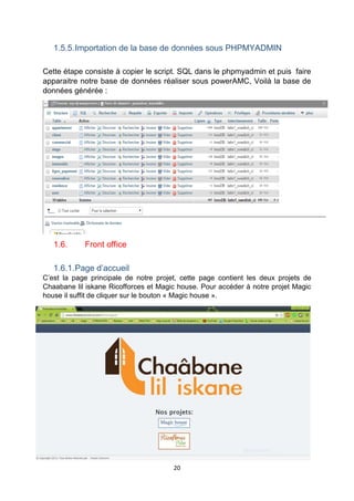 20
1.5.5.Importation de la base de données sous PHPMYADMIN
Cette étape consiste à copier le script. SQL dans le phpmyadmin et puis faire
apparaitre notre base de données réaliser sous powerAMC, Voilà la base de
données générée :
1.6. Front office
1.6.1.Page d’accueil
C’est la page principale de notre projet, cette page contient les deux projets de
Chaabane lil iskane Ricofforces et Magic house. Pour accéder à notre projet Magic
house il suffit de cliquer sur le bouton « Magic house ».
 