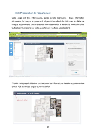 24
1.6.6.Présentation de l’appartement
Cette page est très intéressante, parce qu’elle représente toute information
nécessaire de chaque appartement, et permet au client de s’informer sur l’état de
chaque appartement afin d’effectuer une réservation à travers le formulaire ainsi
toutes les informations sur cette appartement (surface, Localisation).
D’après cette page l’utilisateur peut exporter les informations de cette appartement en
format PDF il suffit de cliquer sur l’icône PDF
 