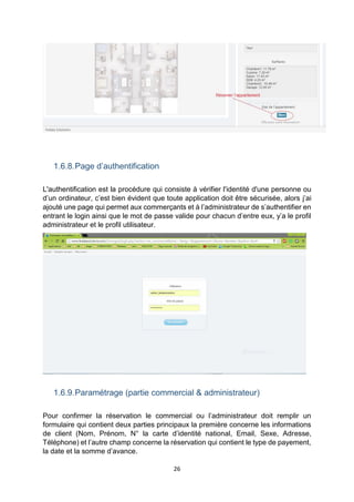26
1.6.8.Page d’authentification
L'authentification est la procédure qui consiste à vérifier l'identité d'une personne ou
d’un ordinateur, c’est bien évident que toute application doit être sécurisée, alors j’ai
ajouté une page qui permet aux commerçants et à l’administrateur de s’authentifier en
entrant le login ainsi que le mot de passe valide pour chacun d’entre eux, y’a le profil
administrateur et le profil utilisateur.
1.6.9.Paramétrage (partie commercial & administrateur)
Pour confirmer la réservation le commercial ou l’administrateur doit remplir un
formulaire qui contient deux parties principaux la première concerne les informations
de client (Nom, Prénom, N° la carte d’identité national, Email, Sexe, Adresse,
Téléphone) et l’autre champ concerne la réservation qui contient le type de payement,
la date et la somme d’avance.
 