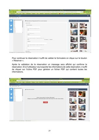 27
Pour continuer la réservation il suffit de valider le formulaire on clique sur le bouton
« Réserver ».
Après la validation de la réservation un message sera affiché qui confirme la
réservation. Et si l’utilisateur veut exporter les informations de cette réservation, il suffit
de cliquer sur l’icône PDF pour générer un fichier PDF qui contient toutes les
informations.
 
