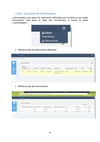 30
1.6.9.2. Les actions de l’administrateur
L’administrateur peut gérer les réservations effectuées par lui-même ou les autres
commerciaux ainsi gérer la listes des commerciaux à travers la partie
« paramétrages »
 Afficher la liste des réservations effectuées
 Afficher la liste des commerciaux
 