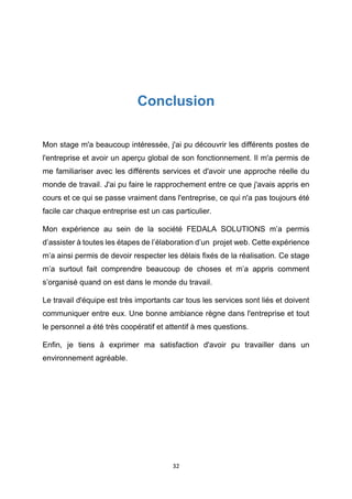 32
Conclusion
Mon stage m'a beaucoup intéressée, j'ai pu découvrir les différents postes de
l'entreprise et avoir un aperçu global de son fonctionnement. Il m'a permis de
me familiariser avec les différents services et d'avoir une approche réelle du
monde de travail. J'ai pu faire le rapprochement entre ce que j'avais appris en
cours et ce qui se passe vraiment dans l'entreprise, ce qui n'a pas toujours été
facile car chaque entreprise est un cas particulier.
Mon expérience au sein de la société FEDALA SOLUTIONS m’a permis
d’assister à toutes les étapes de l’élaboration d’un projet web. Cette expérience
m’a ainsi permis de devoir respecter les délais fixés de la réalisation. Ce stage
m’a surtout fait comprendre beaucoup de choses et m’a appris comment
s’organisé quand on est dans le monde du travail.
Le travail d'équipe est très importants car tous les services sont liés et doivent
communiquer entre eux. Une bonne ambiance règne dans l'entreprise et tout
le personnel a été très coopératif et attentif à mes questions.
Enfin, je tiens à exprimer ma satisfaction d'avoir pu travailler dans un
environnement agréable.
 