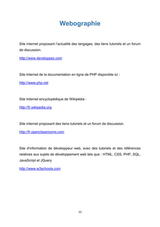 33
Webographie
Site internet proposant l’actualité des langages, des liens tutoriels et un forum
de discussion.
http://www.developpez.com
Site Internet de la documentation en ligne de PHP disponible ici :
http://www.php.net
Site Internet encyclopédique de Wikipédia :
http://fr.wikipedia.org
Site internet proposant des liens tutoriels et un forum de discussion.
http://fr.openclassrooms.com
Site d'information de développeur web, avec des tutoriels et des références
relatives aux sujets de développement web tels que : HTML, CSS, PHP, SQL,
JavaScript et JQuery
http://www.w3schools.com
 