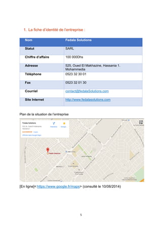 5
1. La fiche d’identité de l’entreprise :
Nom Fedala Solutions
Statut SARL
Chiffre d’affaire 100 000Dhs
Adresse 525, Oued El Makhazine, Hassania 1.
Mohammedia
Téléphone 0523 32 30 01
Fax 0523 32 01 30
Courriel contact@fedalaSolutions.com
Site Internet http://www.fedalasolutions.com
Plan de la situation de l’entreprise
[En ligne]< https://www.google.fr/maps> (consulté le 10/08/2014)
 