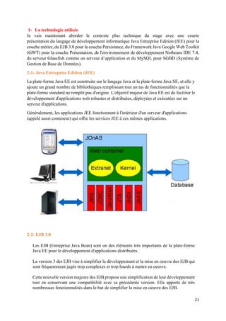 21
1- La technologie utilisée
Je vais maintenant aborder le contexte plus technique du stage avec une courte
présentation du langage de développement informatique Java Entreprise Edition (JEE) pour la
couche métier, du EJB 3.0 pour la couche Persistance, du Framework Java Google Web Toolkit
(GWT) pour la couche Présentation, de l'environnement de développement Netbeans IDE 7.4,
du serveur Glassfish comme un serveur d’application et du MySQL pour SGBD (Système de
Gestion de Base de Données).
2-1- Java Entreprise Edition (JEE)
La plate-forme Java EE est construite sur le langage Java et la plate-forme Java SE, et elle y
ajoute un grand nombre de bibliothèques remplissant tout un tas de fonctionnalités que la
plate-forme standard ne remplit pas d'origine. L'objectif majeur de Java EE est de faciliter le
développement d'applications web robustes et distribuées, déployées et exécutées sur un
serveur d'applications.
Généralement, les applications JEE fonctionnent à l'intérieur d'un serveur d'applications
(appelé aussi conteneur) qui offre les services JEE à ces mêmes applications.
2-2- EJB 3.0
Les EJB (Entreprise Java Bean) sont un des éléments très importants de la plate-forme
Java EE pour le développement d'applications distribuées.
La version 3 des EJB vise à simplifier le développement et la mise en oeuvre des EJB qui
sont fréquemment jugés trop complexes et trop lourds à mettre en oeuvre.
Cette nouvelle version majeure des EJB propose une simplification de leur développement
tout en conservant une compatibilité avec sa précédente version. Elle apporte de très
nombreuses fonctionnalités dans le but de simplifier la mise en oeuvre des EJB.
 