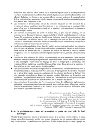 9
protection. Très attachés à leur métier, ils se montrent inquiets quant à leur responsabilité
(civile ou pénale) en cas d'accidents et se sentent stigmatisés par les reproches qui leur sont
adressés du fait de ces chiens, ce qui aggrave, à leurs yeux, un sentiment de marginalisation
de leur profession face aux autres intérêts locaux, notamment le tourisme considéré comme
plus porteur pour l'économie locale.
 Les opérateurs et professionnels vivant du tourisme craignent un effet dissuasif de la
présence de chiens inquiétants pour les visiteurs et les pratiquants de la montagne l'été,
alors même que la fréquentation estivale et le tourisme vert connaissent un tassement
depuis quelques années.
 Les touristes et pratiquants de sports de nature l'été, le plus souvent citadins, ont un
sentiment accru d'insécurité dans un espace mythifié de liberté, idéalisé pendant le reste de
l'année. Ils voient dans la présence du chien une limitation nouvelle portant atteinte à leur
libre circulation, en oubliant parfois que la montagne est aussi un lieu de travail pour
l'éleveur. Ce sentiment d'insécurité est encore exacerbé lorsque les médias se font l'écho de
certains accidents survenus avec des touristes.
 Les locaux et la population vivant dans les vallées se trouvent confrontés à une situation
nouvelle avec la présence de ces chiens qui avaient généralement disparu et qui viennent
rôder autour des habitations dès la descente des estives et pendant le reste de l'année,
lorsqu'ils ne sont pas maintenus dans la bergerie avec le troupeau, comme cela devrait être
le cas.
 Les élus et principalement les maires des communes les plus concernées, sont partagés
entre leur intérêt économique et patrimonial de maintenir une activité pastorale dynamique
et une montagne vivante (souvent l'alpage est loué au berger par la commune), leur
responsabilité en matière de sécurité publique, et leur souci de développer le tourisme, et
donc d'attirer un plus grand nombre de visiteurs l'été.
 Bien qu'accoutumés aux effets de la présence de chiens errants, les chasseurs voient dans la
présence nouvelle de chiens de protection un risque de dérangement et surtout de prédation
sur le gibier (chevreuils, marmottes, notamment). Ils estiment que la survie du loup n'est
plus menacée aujourd'hui en France et, comme nombre d'éleveurs, en demandent une
régulation. Cette position de principe ne facilite pas l'instauration d'un dialogue serein pour
aborder avec eux la question des impacts induits par la présence des patous.
 Les associations de protection de l'environnement, fortes des obligations réglementaires
nationales, communautaires et internationales de sauvegarde du loup, réfutent de manière
frontale la position des chasseurs et des éleveurs selon laquelle la survie du loup ne serait
plus menacée aujourd'hui en France.
« Alors, si on remet tout ça dans l'ordre, ça donne :
les touristes ont peur du patou,
les gens qui vivent du tourisme dénoncent la dangerosité du patou,
la pression du loup oblige les éleveurs à avoir des patous,
les éleveurs sont montrés du doigt car ils font fuir les touristes,
les éleveurs sont indispensables à l'entretien de la montagne,
mais ne pourront se passer de patou que si on extermine à nouveau le loup. »
Christophe CORET AVES-France du 28 septembre 2008
1.1.4. La problématique chiens de protection est posée sur une toile de fond
polémique
Aborder la problématique chiens de protection renvoie à la question controversée de la place
laissée aujourd'hui dans notre société aux grands prédateurs, qui est apparue présente tout au
long des entretiens. Le positionnement passionnel de chacun des acteurs en cause, appuyé sur
 
