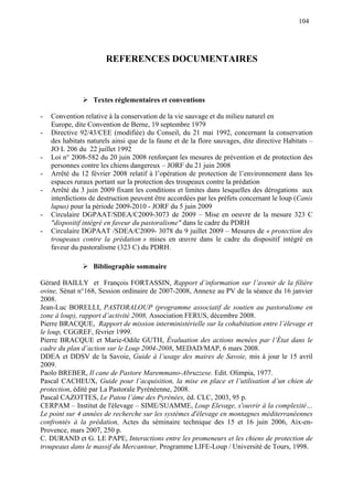 104
REFERENCES DOCUMENTAIRES
Textes réglementaires et conventions
- Convention relative à la conservation de la vie sauvage et du milieu naturel en
Europe, dite Convention de Berne, 19 septembre 1979
- Directive 92/43/CEE (modifiée) du Conseil, du 21 mai 1992, concernant la conservation
des habitats naturels ainsi que de la faune et de la flore sauvages, dite directive Habitats –
JO L 206 du 22 juillet 1992
- Loi n° 2008-582 du 20 juin 2008 renforçant les mesures de prévention et de protection des
personnes contre les chiens dangereux – JORF du 21 juin 2008
- Arrêté du 12 février 2008 relatif à l’opération de protection de l’environnement dans les
espaces ruraux portant sur la protection des troupeaux contre la prédation
- Arrêté du 3 juin 2009 fixant les conditions et limites dans lesquelles des dérogations aux
interdictions de destruction peuvent être accordées par les préfets concernant le loup (Canis
lupus) pour la période 2009-2010 - JORF du 5 juin 2009
- Circulaire DGPAAT/SDEA/C2009-3073 de 2009 – Mise en oeuvre de la mesure 323 C
"dispositif intégré en faveur du pastoralisme" dans le cadre du PDRH
- Circulaire DGPAAT /SDEA/C2009- 3078 du 9 juillet 2009 – Mesures de « protection des
troupeaux contre la prédation » mises en œuvre dans le cadre du dispositif intégré en
faveur du pastoralisme (323 C) du PDRH.
Bibliographie sommaire
Gérard BAILLY et François FORTASSIN, Rapport d’information sur l’avenir de la filière
ovine, Sénat n°168, Session ordinaire de 2007-2008, Annexe au PV de la séance du 16 janvier
2008.
Jean-Luc BORELLI, PASTORALOUP (programme associatif de soutien au pastoralisme en
zone à loup), rapport d’activité 2008, Association FERUS, décembre 2008.
Pierre BRACQUE, Rapport de mission interministérielle sur la cohabitation entre l’élevage et
le loup, CGGREF, février 1999.
Pierre BRACQUE et Marie-Odile GUTH, Évaluation des actions menées par l’État dans le
cadre du plan d’action sur le Loup 2004-2008, MEDAD/MAP, 6 mars 2008.
DDEA et DDSV de la Savoie, Guide à l’usage des maires de Savoie, mis à jour le 15 avril
2009.
Paolo BREBER, Il cane de Pastore Maremmano-Abruzzese. Edit. Olimpia, 1977.
Pascal CACHEUX, Guide pour l’acquisition, la mise en place et l’utilisation d’un chien de
protection, édité par La Pastorale Pyrénéenne, 2008.
Pascal CAZOTTES, Le Patou l’âme des Pyrénées, éd. CLC, 2003, 95 p.
CERPAM – Institut de l'élevage – SIME/SUAMME, Loup Elevage, s'ouvrir à la complexité…
Le point sur 4 années de recherche sur les systèmes d'élevage en montagnes méditerranéennes
confrontés à la prédation, Actes du séminaire technique des 15 et 16 juin 2006, Aix-en-
Provence, mars 2007, 250 p.
C. DURAND et G. LE PAPE, Interactions entre les promeneurs et les chiens de protection de
troupeaux dans le massif du Mercantour, Programme LIFE-Loup / Université de Tours, 1998.
 