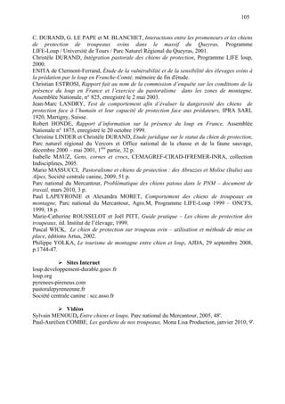 105
C. DURAND, G. LE PAPE et M. BLANCHET, Interactions entre les promeneurs et les chiens
de protection de troupeaux ovins dans le massif du Queyras, Programme
LIFE-Loup / Université de Tours / Parc Naturel Régional du Queyras, 2001.
Christèle DURAND, Intégration pastorale des chiens de protection, Programme LIFE loup,
2000.
ENITA de Clermont-Ferrand, Étude de la vulnérabilité et de la sensibilité des élevages ovins à
la prédation par le loup en Franche-Comté, mémoire de fin d'étude.
Christian ESTROSI, Rapport fait au nom de la commission d’enquête sur les conditions de la
présence du loup en France et l’exercice du pastoralisme dans les zones de montagne,
Assemblée Nationale, n° 825, enregistré le 2 mai 2003.
Jean-Marc LANDRY, Test de comportement afin d’évaluer la dangerosité des chiens de
protection face à l’humain et leur capacité de protection face aux prédateurs, IPRA SARL
1920, Martigny, Suisse.
Robert HONDE, Rapport d’information sur la présence du loup en France, Assemblée
Nationale n° 1875, enregistré le 20 octobre 1999.
Christine LINDER et Christèle DURAND, Etude juridique sur le statut du chien de protection,
Parc naturel régional du Vercors et Office national de la chasse et de la faune sauvage,
décembre 2000 – mai 2001, 1ère
partie, 32 p.
Isabelle MAUZ, Gens, cornes et crocs, CEMAGREF-CIRAD-IFREMER-INRA, collection
Indisciplines, 2005.
Mario MASSUCCI, Pastoralisme et chiens de protection : des Abruzzes et Molise (Italie) aux
Alpes, Société centrale canine, 2009, 51 p.
Parc national du Mercantour, Problématique des chiens patous dans le PNM – document de
travail, mars 2010, 3 p.
Paul LAPEYRONIE et Alexandra MORET, Comportement des chiens de troupeaux en
montagne, Parc national du Mercantour, Agro.M, Programme LIFE-Loup 1999 – ONCFS,
1999, 18 p.
Marie-Catherine ROUSSELOT et Joël PITT, Guide pratique – Les chiens de protection des
troupeaux, éd. Institut de l’élevage, 1999.
Pascal WICK, Le chien de protection sur troupeau ovin – utilisation et méthode de mise en
place, éditions Artus, 2002.
Philippe YOLKA, Le tourisme de montagne entre chien et loup, AJDA, 29 septembre 2008,
p.1744-47.
Sites Internet
loup.developpement-durable.gouv.fr
loup.org
pyrenees-pireneus.com
pastoralepyreneenne.fr
Société centrale canine : scc.asso.fr
Vidéos
Sylvain MENOUD, Entre chiens et loups, Parc national du Mercantour, 2005, 48'.
Paul-Aurélien COMBE, Les gardiens de nos troupeaux, Mona Lisa Production, janvier 2010, 9'.
 