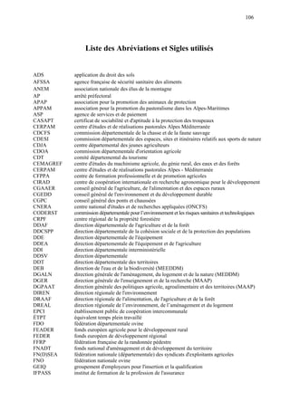 106
Liste des Abréviations et Sigles utilisés
ADS application du droit des sols
AFSSA agence française de sécurité sanitaire des aliments
ANEM association nationale des élus de la montagne
AP arrêté préfectoral
APAP association pour la promotion des animaux de protection
APPAM association pour la promotion du pastoralisme dans les Alpes-Maritimes
ASP agence de services et de paiement
CASAPT certificat de sociabilité et d'aptitude à la protection des troupeaux
CERPAM centre d'études et de réalisations pastorales Alpes Méditerranée
CDCFS commission départementale de la chasse et de la faune sauvage
CDESI commission départementale des espaces, sites et itinéraires relatifs aux sports de nature
CDJA centre départemental des jeunes agriculteurs
CDOA commission départementale d'orientation agricole
CDT comité départemental du tourisme
CEMAGREF centre d'études du machinisme agricole, du génie rural, des eaux et des forêts
CERPAM centre d'études et de réalisations pastorales Alpes - Méditerranée
CFPPA centre de formation professionnelle et de promotion agricoles
CIRAD centre de coopération internationale en recherche agronomique pour le développement
CGAAER conseil général de l'agriculture, de l'alimentation et des espaces ruraux
CGEDD conseil général de l'environnement et du développement durable
CGPC conseil général des ponts et chaussées
CNERA centre national d'études et de recherches appliquées (ONCFS)
CODERST commission départementale pour l’environnement et les risques sanitaires et technologiques
CRPF centre régional de la propriété forestière
DDAF direction départementale de l'agriculture et de la forêt
DDCSPP direction départementale de la cohésion sociale et de la protection des populations
DDE direction départementale de l'équipement
DDEA direction départementale de l'équipement et de l'agriculture
DDI direction départementale interministérielle
DDSV direction départementale
DDT direction départementale des territoires
DEB direction de l'eau et de la biodiversité (MEEDDM)
DGALN direction générale de l'aménagement, du logement et de la nature (MEDDM)
DGER direction générale de l'enseignement et de la recherche (MAAP)
DGPAAT direction générale des politiques agricole, agroalimentaire et des territoires (MAAP)
DIREN direction régionale de l'environnement
DRAAF direction régionale de l'alimentation, de l'agriculture et de la forêt
DREAL direction régionale de l’environnement, de l’aménagement et du logement
EPCI établissement public de coopération intercommunale
ÉTPT équivalent temps plein travaillé
FDO fédération départementale ovine
FEADER fonds européen agricole pour le développement rural
FEDER fonds européen de développement régional
FFRP fédération française de la randonnée pédestre
FNADT fonds national d'aménagement et de développement du territoire
FN(D)SEA fédération nationale (départementale) des syndicats d'exploitants agricoles
FNO fédération nationale ovine
GEIQ groupement d'employeurs pour l'insertion et la qualification
IFPASS institut de formation de la profession de l'assurance
 