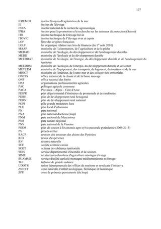 107
IFREMER institut français d'exploitation de la mer
IE institut de l'élevage
INRA institut national de la recherche agronomique
IPRA institut pour la promotion et la recherche sur les animaux de protection (Suisse)
ITB institut technique de l'élevage bovin
ITOVIC institut technique de l’élevage ovin et caprin
LOF livre des origines françaises
LOLF loi organique relative aux lois de finances (du 1er
août 2001)
MAAP ministère de l’alimentation, de l’agriculture et de la pêche
MEDAD ministère de l'écologie, du développement et de l'aménagement durables
MEDD ministère de l'écologie et du développement durable
MEEDDAT ministère de l'écologie, de l'énergie, du développement durable et de l'aménagement du
territoire
MEEDDM ministère de l'écologie, de l'énergie, du développement durable et de la mer
METLTM ministère de l'équipement, des transports, du logement, du tourisme et de la mer
MIOCT ministère de l'intérieur, de l'outre-mer et des collectivités territoriales
ONCFS office national de la chasse et de la faune sauvage
ONF office national des forêts
OPA organisations professionnelles agricoles
PAC politique agricole commune
PACA Provence – Alpes – Côte d'Azur
PDIPR plan départemental d'itinéraires de promenade et de randonnée
PDRH plan de développement rural hexagonal
PDRN plan de développement rural national
PGPJ pôle grands prédateurs Jura
PLU plan local d'urbanisme
PN parc national
PNA plan national d'actions (loup)
PNM parc national du Mercantour
PNR parc naturel régional
PNV parc national de la Vanoise
PSEM plan de soutien à l'économie agro-sylvo-pastorale pyrénéenne (2006-2013)
PV procès-verbal
RACP réunion des amateurs des chiens des Pyrénées
REX retour d'expérience
RN réserve naturelle
SCC société centrale canine
SCOT schéma de cohérence territoriale
SDIS service départemental d'incendie et de secours
SIME service inter-chambres d'agriculture montagne élevage
SUAMME service d'utilité agricole montagne méditerranéenne et élevage
TGI tribunal de grande instance
UDOTSI union départementale des offices de tourisme et syndicats d'initiative
ZNIEFF zone naturelle d'intérêt écologique, floristique et faunistique
ZPP zone de présence permanente (du loup)
 