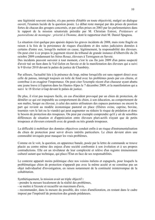 10
une légitimité souvent sincère, n'a pas permis d'établir en toute objectivité, malgré un dialogue
ouvert, l'examen lucide de la question posée. Le débat reste marqué par des prises de position
fortes de chacun des groupes concernés, et par celles prises en 2003 par les parlementaires dans
le rapport de la mission sénatoriale présidée par M. Christian Estrosi, Prédateurs et
pastoralisme de montagne : priorité à l'homme, dont le rapporteur était M. Daniel Spagnou.
La situation s'est quelque peu apaisée depuis les graves incidents de 2008, mais reste fragile en
raison à la fois de la persistance de risques d'accidents et des suites judiciaires données à
certains d'entre eux, lorsqu'ils mettent en cause, légitimement, la responsabilité des éleveurs.
On peut citer à ce propos le jugement récent du tribunal de grande instance d'Albertville du 26
octobre 2009 condamnant les frères Rosaz, éleveurs à Termignon en Savoie.
Des incidents peuvent survenir à tout moment, c'est le cas fin juin 2009 d'un patou suspecté
d'avoir tué un faon dans le Val Gelon en Savoie et de la manifestation des éleveurs qui a suivi
le 9 février 2010 devant le palais de justice de Chambéry.
Par ailleurs, l'actualité liée à la présence du loup, même lorsqu'elle est sans rapport direct avec
celle de patous, interagit toujours en toile de fond avec les problèmes posés par ces chiens, et
contribue à en exagérer l'importance. On peut citer l'exemple récent d'un chasseur ayant abattu
une jeune louve à Esparron dans les Hautes-Alpes le 7 décembre 2009, et la manifestation qui a
suivi le 18 février à Gap devant le palais de justice.
De plus, il n'est pas toujours facile, en cas d'incident provoqué par un chien de protection, de
démêler ce qui est imputable au comportement du chien, à son éducation, au comportement de
son maître, berger ou éleveur, à celui des autres utilisateurs des espaces pastoraux ou encore la
part qui revient au modèle économique pastoral en place (filières ovine, caprine, bovine,
tournées vers le lait ou la viande) qui peut augmenter ou réduire le risque de prédation et donc
le besoin de protection des troupeaux. On peut par exemple comprendre qu'il y ait de sensibles
différences de situation et d'appréciation entre éleveurs pluri-actifs n'ayant que de petits
troupeaux et éleveurs extensifs avec de grands ou très grands troupeaux.
La difficulté à mobiliser des données objectives conduit enfin à un risque d'instrumentalisation
du chien de protection pour servir divers intérêts particuliers. Le chien devient alors une
commodité invoquée pour masquer les vrais problèmes.
Comme on le voit, la question, en apparence banale, posée par la lettre de commande se trouve
placée au centre même des enjeux d'une société confrontée à son évolution et à ses propres
contradictions. Elle est un révélateur de leur complexité et relève d'un registre éminemment
culturel autant que technique, qui place l'État en face de ses responsabilités.
Le contexte apparaît moins polémique chez nos voisins italiens et espagnols, pour lesquels la
problématique chien de protection n'apparaît pas avec la même acuité et ne constitue pas un
objet individualisé d'investigation, en raison notamment de la continuité ininterrompue de la
cohabitation.
Synthétiquement, la mission avait un triple objectif :
- prendre la mesure localement de la réalité des problèmes,
- se mettre à l'écoute et recueillir un maximum d'avis,
- recommander, dans la mesure du possible, des voies d'amélioration, en restant dans le cadre
imposé par l'impératif de protection des grands prédateurs.
 