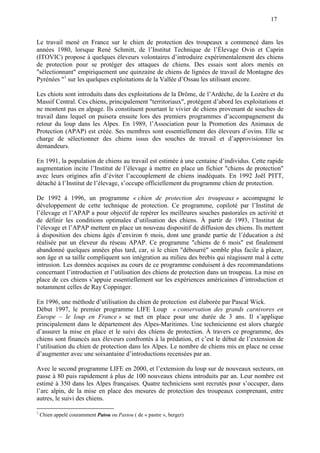 17
Le travail mené en France sur le chien de protection des troupeaux a commencé dans les
années 1980, lorsque René Schmitt, de l’Institut Technique de l’Élevage Ovin et Caprin
(ITOVIC) propose à quelques éleveurs volontaires d’introduire expérimentalement des chiens
de protection pour se protéger des attaques de chiens. Des essais sont alors menés en
"sélectionnant" empiriquement une quinzaine de chiens de lignées de travail de Montagne des
Pyrénées "1
sur les quelques exploitations de la Vallée d’Ossau les utilisant encore.
Les chiots sont introduits dans des exploitations de la Drôme, de l’Ardèche, de la Lozère et du
Massif Central. Ces chiens, principalement "territoriaux", protègent d’abord les exploitations et
ne montent pas en alpage. Ils constituent pourtant le vivier de chiens provenant de souches de
travail dans lequel on puisera ensuite lors des premiers programmes d’accompagnement du
retour du loup dans les Alpes. En 1989, l’Association pour la Promotion des Animaux de
Protection (APAP) est créée. Ses membres sont essentiellement des éleveurs d’ovins. Elle se
charge de sélectionner des chiens issus des souches de travail et d’approvisionner les
demandeurs.
En 1991, la population de chiens au travail est estimée à une centaine d’individus. Cette rapide
augmentation incite l’Institut de l’élevage à mettre en place un fichier "chiens de protection"
avec leurs origines afin d’éviter l’accouplement de chiens inadéquats. En 1992 Joël PITT,
détaché à l’Institut de l’élevage, s’occupe officiellement du programme chien de protection.
De 1992 à 1996, un programme « chien de protection des troupeaux » accompagne le
développement de cette technique de protection. Ce programme, copiloté par l’Institut de
l’élevage et l’APAP a pour objectif de repérer les meilleures souches pastorales en activité et
de définir les conditions optimales d’utilisation des chiens. À partir de 1993, l’Institut de
l’élevage et l’APAP mettent en place un nouveau dispositif de diffusion des chiens. Ils mettent
à disposition des chiens âgés d’environ 6 mois, dont une grande partie de l’éducation a été
réalisée par un éleveur du réseau APAP. Ce programme "chiens de 6 mois" est finalement
abandonné quelques années plus tard, car, si le chien "débourré" semble plus facile à placer,
son âge et sa taille compliquent son intégration au milieu des brebis qui réagissent mal à cette
intrusion. Les données acquises au cours de ce programme conduisent à des recommandations
concernant l’introduction et l’utilisation des chiens de protection dans un troupeau. La mise en
place de ces chiens s’appuie essentiellement sur les expériences américaines d’introduction et
notamment celles de Ray Coppinger.
En 1996, une méthode d’utilisation du chien de protection est élaborée par Pascal Wick.
Début 1997, le premier programme LIFE Loup « conservation des grands carnivores en
Europe – le loup en France » se met en place pour une durée de 3 ans. Il s’applique
principalement dans le département des Alpes-Maritimes. Une technicienne est alors chargée
d’assurer la mise en place et le suivi des chiens de protection. À travers ce programme, des
chiens sont financés aux éleveurs confrontés à la prédation, et c’est le début de l’extension de
l’utilisation du chien de protection dans les Alpes. Le nombre de chiens mis en place ne cesse
d’augmenter avec une soixantaine d’introductions recensées par an.
Avec le second programme LIFE en 2000, et l’extension du loup sur de nouveaux secteurs, on
passe à 80 puis rapidement à plus de 100 nouveaux chiens introduits par an. Leur nombre est
estimé à 350 dans les Alpes françaises. Quatre techniciens sont recrutés pour s’occuper, dans
l’arc alpin, de la mise en place des mesures de protection des troupeaux comprenant, entre
autres, le suivi des chiens.
1
Chien appelé couramment Patou ou Pastou ( de « pastre », berger)
 