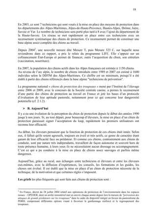 18
En 2003, ce sont 7 techniciens qui sont voués à la mise en place des moyens de protection dans
les départements des Alpes-Maritimes, Alpes-de-Haute-Provence, Hautes-Alpes, Drôme, Isère,
Savoie et Var. Le nombre de techniciens sera porté plus tard à 8 avec l’ajout du département de
la Haute-Savoie. Un réseau se met rapidement en place entre ces techniciens avec un
recensement systématique des chiens de protection. Ce recensement permet de constituer une
base alpine assez complète des chiens au travail.
Depuis 20042
, une nouvelle mesure dite Mesure T, puis Mesure 323 C, sur laquelle nous
reviendrons dans ce rapport, a pris le relais du programme LIFE. Elle s’appuie sur un
cofinancement État-Europe et permet de financer, outre l’acquisition du chien, son entretien
(vaccination, nourriture).
En 2007, la population des chiens actifs dans les Alpes françaises est estimée à 1150 chiens.
Au niveau de l’arc alpin, le nombre de chiens introduits entre 1989 et 2007 est estimé à 1600
individus selon la DDTM des Alpes-Maritimes. Ce chiffre est un minimum, puisqu’il a été
établi à partir des chiens référencés dans la base alpine "techniciens de prévention".
Le programme national « chiens de protection des troupeaux » mené par l’Institut de l’élevage
entre 2006 et 2009, avec le concours de la Société centrale canine, a permis le recensement
d’une partie des chiens de protection au travail en France et jeté les bases d’un protocole
d’évaluation de leur aptitude pastorale, notamment pour ce qui concerne leur dangerosité
potentielle (cf. 2.1.2).
B. Aujourd’hui
Il y a eu une évolution de la perception du chien de protection depuis le début des années 1990
jusqu’à nos jours. Si, au tout départ, pour beaucoup d’éleveurs, la mise en place d’un chien de
protection paraissait signer l’acceptation du loup, rapidement les premiers utilisateurs ont
reconnu leur efficacité.
Au début, les éleveurs pensaient que la fonction de protection de ces chiens était innée. Selon
eux, il fallait qu'ils soient agressifs, toujours en éveil et très actifs, ce genre de caractère étant
garant de leur efficacité face au prédateur. Et comme ces chiens, contrairement aux chiens de
conduite, sont par nature très indépendants, travaillent de façon autonome et souvent hors de
toute présence humaine, à leurs yeux ils ne nécessitaient aucun dressage ou accompagnement.
C’est ce qui a pu conduire à la mise en place de chiens assez sauvages et parfois même
dangereux.
Aujourd’hui, grâce au recul, aux échanges entre techniciens et éleveurs et entre les éleveurs
eux-mêmes, avec la diffusion d’expériences, les conseils, les formations et les guides, les
choses ont évolué. Il est établi que la mise en place d’un chien de protection nécessite de la
technique, de la motivation et que certaines règles s’imposent.
Les griefs les plus fréquents qui sont faits aux chiens de protection sont :
2
En France, décret du 28 juillet 2004 relatif aux opérations de protection de l’environnement dans les espaces
ruraux – OPEDER, dont un arrêté ministériel met en œuvre chaque année depuis lors la mesure de "prévention des
attaques de grands prédateurs sur les troupeaux" dans le cadre du dispositif intégré en faveur du pastoralisme du
PDRH, comprenant différentes options visant à favoriser le gardiennage renforcé et le regroupement des
troupeaux.
 
