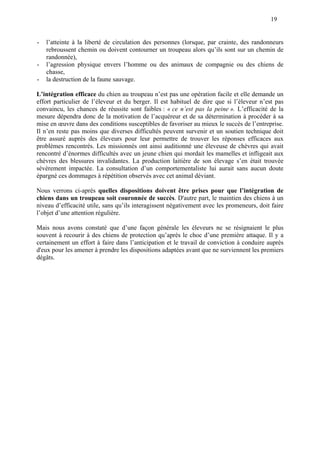 19
- l’atteinte à la liberté de circulation des personnes (lorsque, par crainte, des randonneurs
rebroussent chemin ou doivent contourner un troupeau alors qu’ils sont sur un chemin de
randonnée),
- l’agression physique envers l’homme ou des animaux de compagnie ou des chiens de
chasse,
- la destruction de la faune sauvage.
L’intégration efficace du chien au troupeau n’est pas une opération facile et elle demande un
effort particulier de l’éleveur et du berger. Il est habituel de dire que si l’éleveur n’est pas
convaincu, les chances de réussite sont faibles : « ce n’est pas la peine ». L’efficacité de la
mesure dépendra donc de la motivation de l’acquéreur et de sa détermination à procéder à sa
mise en œuvre dans des conditions susceptibles de favoriser au mieux le succès de l’entreprise.
Il n’en reste pas moins que diverses difficultés peuvent survenir et un soutien technique doit
être assuré auprès des éleveurs pour leur permettre de trouver les réponses efficaces aux
problèmes rencontrés. Les missionnés ont ainsi auditionné une éleveuse de chèvres qui avait
rencontré d’énormes difficultés avec un jeune chien qui mordait les mamelles et infligeait aux
chèvres des blessures invalidantes. La production laitière de son élevage s’en était trouvée
sévèrement impactée. La consultation d’un comportementaliste lui aurait sans aucun doute
épargné ces dommages à répétition observés avec cet animal déviant.
Nous verrons ci-après quelles dispositions doivent être prises pour que l’intégration de
chiens dans un troupeau soit couronnée de succès. D'autre part, le maintien des chiens à un
niveau d’efficacité utile, sans qu’ils interagissent négativement avec les promeneurs, doit faire
l’objet d’une attention régulière.
Mais nous avons constaté que d’une façon générale les éleveurs ne se résignaient le plus
souvent à recourir à des chiens de protection qu’après le choc d’une première attaque. Il y a
certainement un effort à faire dans l’anticipation et le travail de conviction à conduire auprès
d'eux pour les amener à prendre les dispositions adaptées avant que ne surviennent les premiers
dégâts.
 