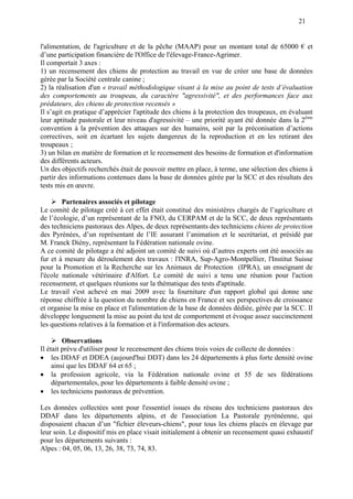 21
l'alimentation, de l'agriculture et de la pêche (MAAP) pour un montant total de 65000 € et
d’une participation financière de l'Office de l'élevage-France-Agrimer.
Il comportait 3 axes :
1) un recensement des chiens de protection au travail en vue de créer une base de données
gérée par la Société centrale canine ;
2) la réalisation d'un « travail méthodologique visant à la mise au point de tests d’évaluation
des comportements au troupeau, du caractère "agressivité", et des performances face aux
prédateurs, des chiens de protection recensés »
Il s’agit en pratique d’apprécier l'aptitude des chiens à la protection des troupeaux, en évaluant
leur aptitude pastorale et leur niveau d'agressivité – une priorité ayant été donnée dans la 2ème
convention à la prévention des attaques sur des humains, soit par la préconisation d’actions
correctives, soit en écartant les sujets dangereux de la reproduction et en les retirant des
troupeaux ;
3) un bilan en matière de formation et le recensement des besoins de formation et d'information
des différents acteurs.
Un des objectifs recherchés était de pouvoir mettre en place, à terme, une sélection des chiens à
partir des informations contenues dans la base de données gérée par la SCC et des résultats des
tests mis en œuvre.
Partenaires associés et pilotage
Le comité de pilotage créé à cet effet était constitué des ministères chargés de l’agriculture et
de l’écologie, d’un représentant de la FNO, du CERPAM et de la SCC, de deux représentants
des techniciens pastoraux des Alpes, de deux représentants des techniciens chiens de protection
des Pyrénées, d’un représentant de l’IE assurant l’animation et le secrétariat, et présidé par
M. Franck Diény, représentant la Fédération nationale ovine.
A ce comité de pilotage a été adjoint un comité de suivi où d’autres experts ont été associés au
fur et à mesure du déroulement des travaux : l'INRA, Sup-Agro-Montpellier, l'Institut Suisse
pour la Promotion et la Recherche sur les Animaux de Protection (IPRA), un enseignant de
l'école nationale vétérinaire d'Alfort. Le comité de suivi a tenu une réunion pour l'action
recensement, et quelques réunions sur la thématique des tests d'aptitude.
Le travail s'est achevé en mai 2009 avec la fourniture d'un rapport global qui donne une
réponse chiffrée à la question du nombre de chiens en France et ses perspectives de croissance
et organise la mise en place et l'alimentation de la base de données dédiée, gérée par la SCC. Il
développe longuement la mise au point du test de comportement et évoque assez succinctement
les questions relatives à la formation et à l'information des acteurs.
Observations
Il était prévu d'utiliser pour le recensement des chiens trois voies de collecte de données :
 les DDAF et DDEA (aujourd'hui DDT) dans les 24 départements à plus forte densité ovine
ainsi que les DDAF 64 et 65 ;
 la profession agricole, via la Fédération nationale ovine et 55 de ses fédérations
départementales, pour les départements à faible densité ovine ;
 les techniciens pastoraux de prévention.
Les données collectées sont pour l'essentiel issues du réseau des techniciens pastoraux des
DDAF dans les départements alpins, et de l'association La Pastorale pyrénéenne, qui
disposaient chacun d’un "fichier éleveurs-chiens", pour tous les chiens placés en élevage par
leur soin. Le dispositif mis en place visait initialement à obtenir un recensement quasi exhaustif
pour les départements suivants :
Alpes : 04, 05, 06, 13, 26, 38, 73, 74, 83.
 