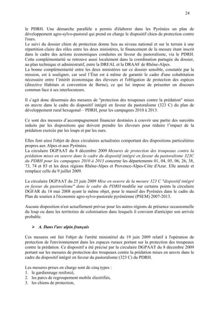 24
le PDRH. Une démarche parallèle a permis d'élaborer dans les Pyrénées un plan de
développement agro-sylvo-pastoral qui prend en charge le dispositif chien de protection contre
l'ours.
Le suivi du dossier chien de protection donne lieu au niveau national et sur le terrain à une
répartition claire des rôles entre les deux ministères, le financement de la mesure étant inscrit
dans le cadre des actions économiques conduites en faveur du pastoralisme, via le PDRH.
Cette complémentarité se retrouve aussi localement dans la coordination partagée du dossier,
au plan technique et administratif, entre la DREAL et la DRAAF de Rhône-Alpes.
La bonne complémentarité entre les deux ministères sur ce dossier sensible, constatée par la
mission, est à souligner, car seul l’État est à même de garantir le cadre d'une cohabitation
nécessaire entre l’intérêt économique des éleveurs et l'obligation de protection des espèces
(directive Habitats et convention de Berne), ce qui lui impose de présenter un discours
commun face à ses interlocuteurs.
Il s’agit donc désormais des mesures de "protection des troupeaux contre la prédation" mises
en œuvre dans le cadre du dispositif intégré en faveur du pastoralisme (323 C) du plan de
développement rural hexagonal – PDRH, pour les campagnes 2010 à 2013.
Ce sont des mesures d’accompagnement financier destinées à couvrir une partie des surcoûts
induits par les dispositions que doivent prendre les éleveurs pour réduire l’impact de la
prédation exercée par les loups et par les ours.
Elles font ainsi l'objet de deux circulaires actualisées comportant des dispositions particulières
propres aux Alpes et aux Pyrénées.
La circulaire DGPAAT du 8 décembre 2009 Mesures de protection des troupeaux contre la
prédation mises en oeuvre dans le cadre du dispositif intégré en faveur du pastoralisme 323C
du PDRH pour les campagnes 2010 à 2013 concerne les départements 01, 04, 05, 06, 26, 38,
73, 74 et 83 et les deux régions Rhône-Alpes et Provence-Alpes-Côte d'Azur. Elle annule et
remplace celle du 9 juillet 2009.
La circulaire DGPAAT du 25 juin 2009 Mise en oeuvre de la mesure 323 C "dispositif intégré
en faveur du pastoralisme" dans le cadre du PDRH modifie sur certains points la circulaire
DGFAR du 14 mai 2008 ayant le même objet, pour le massif des Pyrénées dans le cadre du
Plan de soutien à l'économie agro-sylvo-pastorale pyrénéenne (PSEM) 2007-2013.
Aucune disposition n'est actuellement prévue pour les autres régions de présence occasionnelle
du loup ou dans les territoires de colonisation dans lesquels il convient d'anticiper son arrivée
probable.
A. Dans l'arc alpin français
Ces mesures ont fait l'objet de l'arrêté ministériel du 19 juin 2009 relatif à l'opération de
protection de l'environnement dans les espaces ruraux portant sur la protection des troupeaux
contre la prédation. Ce dispositif a été précisé par la circulaire DGPAAT du 8 décembre 2009
portant sur les mesures de protection des troupeaux contre la prédation mises en œuvre dans le
cadre du dispositif intégré en faveur du pastoralisme (323 C) du PDRH.
Les mesures prises en charge sont de cinq types :
1. le gardiennage renforcé,
2. les parcs de regroupement mobile électrifiés,
3. les chiens de protection,
 