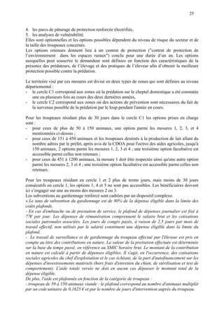 25
4. les parcs de pâturage de protection renforcée électrifiée,
5. les analyses de vulnérabilité.
Elles sont optionnelles et les options possibles dépendent du niveau de risque du secteur et de
la taille des troupeaux concernés.
Les options retenues donnent lieu à un contrat de protection ("contrat de protection de
l’environnement dans les espaces ruraux") conclu pour une durée d’un an. Les options
auxquelles peut souscrire le demandeur sont définies en fonction des caractéristiques de la
présence des prédateurs, de l’élevage et des pratiques de l’éleveur afin d’obtenir la meilleure
protection possible contre la prédation.
Le territoire visé par ces mesures est divisé en deux types de zones qui sont définies au niveau
départemental :
- le cercle C1 correspond aux zones où la prédation sur le cheptel domestique a été constatée
une ou plusieurs fois au cours des deux dernières années,
- le cercle C2 correspond aux zones où des actions de prévention sont nécessaires du fait de
la survenue possible de la prédation par le loup pendant l'année en cours.
Pour les troupeaux résidant plus de 30 jours dans le cercle C1 les options prises en charge
sont :
- pour ceux de plus de 50 à 150 animaux, une option parmi les mesures 1, 2, 3, et 4
mentionnées ci-dessus ;
- pour ceux de 151 à 450 animaux et les troupeaux destinés à la production de lait allant du
nombre admis par le préfet, après avis de la CDOA pour l'octroi des aides agricoles, jusqu'à
150 animaux, 2 options parmi les mesures 1, 2, 3 et 4 ; une troisième option facultative est
accessible parmi celles non retenues ;
- pour ceux de 451 à 1200 animaux, la mesure 1 doit être respectée ainsi qu'une autre option
parmi les mesures 2, 3 et 4 ; une troisième option facultative est accessible parmi celles non
retenues.
Pour les troupeaux résidant en cercle 1 et 2 plus de trente jours, mais moins de 30 jours
consécutifs en cercle 1, les options 1, 4 et 5 ne sont pas accessibles. Les bénéficiaires doivent
ici s’engager sur une au moins des mesures 2 ou 3.
Les subventions au gardiennage renforcé sont cadrées par un dispositif complexe.
« Le taux de subvention du gardiennage est de 80% de la dépense éligible dans la limite des
coûts plafonds.
- En cas d'embauche ou de prestation de service, le plafond de dépenses journalier est fixé à
77€ par jour. Les dépenses de rémunération comprennent le salaire brut et les cotisations
sociales patronales associées. Les jours de congés payés, à raison de 2,5 jours par mois de
travail effectif, non utilisés par le salarié constituent une dépense éligible dans la limite du
plafond.
- Le travail de surveillance et de gardiennage du troupeau effectué par l'éleveur est pris en
compte au titre des contributions en nature. La valeur de la prestation effectuée est déterminée
sur la base du temps passé, en référence au SMIC horaire brut. Le montant de la contribution
en nature est calculé à partir de dépenses éligibles. Il s'agit, en l'occurrence, des cotisations
sociales agricoles du chef d'exploitation et le cas échéant, de la part d'autofinancement sur les
dépenses d'investissements matériels (hors frais d'entretien du chien, de stérilisation et test de
comportement). L'aide totale versée ne doit en aucun cas dépasser le montant total de la
dépense éligible.
De plus, l'aide est plafonnée en fonction de la catégorie de troupeau :
- troupeau de 50 à 150 animaux viande : le plafond correspond au nombre d'animaux multiplié
par un coût unitaire de 0,1625 € et par le nombre de jours d'intervention auprès du troupeau.
 