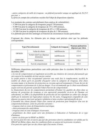 26
- autres catégories de taille de troupeau : un plafond journalier unique est appliqué de 26,25 €
par jour. »
La prise en compte des cotisations sociales fait l'objet de dispositions séparées.
Les montants des contrats sont plafonnés (hors analyse de vulnérabilité) :
- 5 700 €/an pour la catégorie de troupeaux jusqu'à 150 animaux,
- 8 200 €/an pour la catégorie de troupeaux de 151 à 450 animaux,
- 13 200 €/an pour la catégorie de troupeaux de 451 à 1 200 animaux,
- 14 200 €/an pour la catégorie de troupeaux de plus de 1 200 animaux.
Ces plafonds peuvent être aménagés en fonction de circonstances locales particulières.
S’agissant des chiens, les éléments pris en charge sont précisés ainsi que les plafonds
correspondants.
Type d'investissement Catégorie de troupeau
Montant plafond des
dépenses par chien
Achat de chiens indifférenciée 375 €
Forfait relatif aux dépenses
d'entretien
indifférenciée 815 €
Stérilisation indifférenciée 250 €
OPTION
CHIEN DE
PROTECTION
Test de comportement indifférenciée 500 €
Différentes dispositions particulières sont enfin précisées dans la circulaire DGPAAT du 8
décembre 2009 :
« Le test de comportement est également accessible aux titulaires de contrats pluriannuels qui
ont conservé les modalités de leur ancien contrat.
Le préfet pourra à titre exceptionnel autoriser une seule fois le remplacement, au-delà du
nombre de chiens qu'il est possible d'acquérir selon la catégorie de troupeau, d'un chien
reconnu inapte à la fonction de protection ou reconnu agressif notamment à l'issue du test de
comportement et présentant de ce fait un danger. Il est recommandé que le chien nouvellement
acquis soit issu de parents ayant fait l'objet d'un test de comportement.
Le financement du test de comportement permettant d'évaluer les qualités du chien dans sa
mission de protection du troupeau et son agressivité potentielle vis-à-vis de l'homme est
subordonné, en 2009, à la disponibilité de protocoles de test répondant au cahier des charges
établi par le ministère de l'agriculture (annexe 6). En outre, l'engagement comptable de cette
dépense ne pourra intervenir qu'après validation et mise en place opérationnelle du test.
L'ensemble des chiens faisant l'objet d'un contrat de protection peut bénéficier d'un test de
comportement financé, selon les priorités suivantes :
- troupeau situé en zones de fréquentation touristique,
- chien présentant des antécédents,
- troupeau situé en zone d'attaques récurrentes,
- propriétaire du chien ayant suivi une formation à l'éducation et l'utilisation de ce type
d'animaux,
- autres cas fixés par la DDAF ou DDEA.
Le test ne peut être mis en œuvre que par des personnes dont la candidature est validée par la
DRAAF de Rhône-Alpes, dans les conditions fixées en annexe de la présente circulaire.
Il ne peut être opéré que sur des chiens âgés d'au moins 18 mois.
 