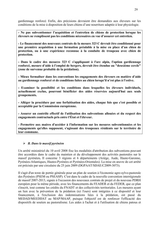 29
gardiennage renforcé. Enfin, des précisions devraient être demandées aux éleveurs sur les
conditions de la mise à disposition de leurs chiens d’une nourriture adaptée à leur physiologie.
- Ne pas subventionner l’acquisition et l'entretien de chiens de protection lorsque les
éleveurs ne remplissent pas les conditions nécessaires en vue d’assurer cet entretien.
- Le financement des nouveaux contrats de la mesure 323 C devrait être conditionné pour
une première acquisition à une formation préalable à la mise en place d’un chien de
protection, ou à une expérience reconnue à la conduite de troupeau avec chien de
protection.
- Dans le cadre des mesures 323 C s'appliquant à l'arc alpin, l'option gardiennage
renforcé, mesure d’aide à l’emploi de bergers, devrait être étendue au "deuxième cercle"
(zone de survenue probable de la prédation).
- Mieux formaliser dans les conventions les engagements des éleveurs en matière d’aide
au gardiennage renforcé et de conditions faites au chien lorsqu’il n’est plus à l’estive.
- Examiner la possibilité et les conditions dans lesquelles les éleveurs individuels,
actuellement exclus, pourront bénéficier des aides réservées aujourd'hui aux seuls
groupements.
- Alléger la procédure par une forfaitisation des aides, chaque fois que c'est possible et
acceptable par la Commission européenne.
- Assurer un contrôle effectif de l'utilisation des subventions allouées et du respect des
engagements contractuels pris entre l'État et l'éleveur.
- Permettre aux maires d'accéder à l'information sur les mesures subventionnées et les
engagements qu'elles supposent, s'agissant des troupeaux résidents sur le territoire de
leur commune.
B. Dans le massif pyrénéen
Un arrêté ministériel du 10 avril 2008 fixe les modalités d'attribution des subventions pouvant
être accordées dans le cadre du maintien et du développement des activités pastorales sur le
massif pyrénéen. Il concerne 3 régions et 6 départements (Ariège, Aude, Haute-Garonne,
Pyrénées-Atlantiques, Hautes-Pyrénées et Pyrénées-Orientales). La mise en œuvre de cet arrêté
est précisée par une circulaire du 25 juin 2009 (DGPAAT/SDAE/C2009-3073).
Il s'agit d'un texte de portée générale pour un plan de soutien à l'économie agro-sylvo-pastorale
des Pyrénées (PSEM ou PSEASP). C'est dans le cadre de la nouvelle convention interrégionale
de massif 2007-2013, signée à l'occasion des nouveaux contrats de projet et du nouveau PDRH
européen pour la même période, avec les financements du FEADER et du FEDER, que ce plan
s'inscrit, tout comme les crédits du FNADT et des collectivités territoriales. Les mesures ayant
un lien avec la prévention de la prédation (ici l'ours) sont intégrées à ce dispositif et leur
financement, à l'exclusion des indemnisations liées à la prédation, est passé du
MEDAD/MEEDDAT au MAP/MAAP, puisque l'objectif est de renforcer l'efficacité des
dispositifs de soutien au pastoralisme. Les aides à l'achat et à l'utilisation de chiens patous et
 