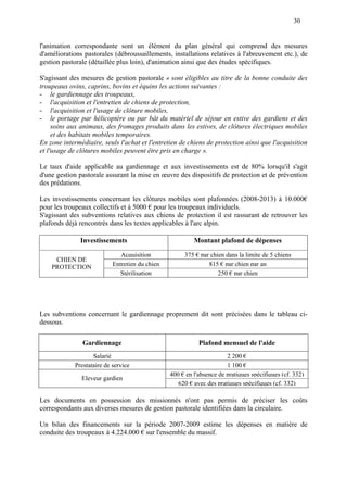 30
l'animation correspondante sont un élément du plan général qui comprend des mesures
d'améliorations pastorales (débroussaillements, installations relatives à l'abreuvement etc.), de
gestion pastorale (détaillée plus loin), d'animation ainsi que des études spécifiques.
S'agissant des mesures de gestion pastorale « sont éligibles au titre de la bonne conduite des
troupeaux ovins, caprins, bovins et équins les actions suivantes :
- le gardiennage des troupeaux,
- l'acquisition et l'entretien de chiens de protection,
- l'acquisition et l'usage de clôture mobiles,
- le portage par hélicoptère ou par bât du matériel de séjour en estive des gardiens et des
soins aux animaux, des fromages produits dans les estives, de clôtures électriques mobiles
et des habitats mobiles temporaires.
En zone intermédiaire, seuls l'achat et l'entretien de chiens de protection ainsi que l'acquisition
et l'usage de clôtures mobiles peuvent être pris en charge ».
Le taux d'aide applicable au gardiennage et aux investissements est de 80% lorsqu'il s'agit
d'une gestion pastorale assurant la mise en œuvre des dispositifs de protection et de prévention
des prédations.
Les investissements concernant les clôtures mobiles sont plafonnées (2008-2013) à 10.000€
pour les troupeaux collectifs et à 5000 € pour les troupeaux individuels.
S'agissant des subventions relatives aux chiens de protection il est rassurant de retrouver les
plafonds déjà rencontrés dans les textes applicables à l'arc alpin.
Investissements Montant plafond de dépenses
Acquisition 375 € par chien dans la limite de 5 chiens
Entretien du chien 815 € par chien par an
CHIEN DE
PROTECTION
Stérilisation 250 € par chien
Les subventions concernant le gardiennage proprement dit sont précisées dans le tableau ci-
dessous.
Gardiennage Plafond mensuel de l'aide
Salarié 2 200 €
Prestataire de service 1 100 €
400 € en l'absence de pratiques spécifiques (cf. 332)
Eleveur gardien
620 € avec des pratiques spécifiques (cf. 332)
Les documents en possession des missionnés n'ont pas permis de préciser les coûts
correspondants aux diverses mesures de gestion pastorale identifiées dans la circulaire.
Un bilan des financements sur la période 2007-2009 estime les dépenses en matière de
conduite des troupeaux à 4.224.000 € sur l'ensemble du massif.
 