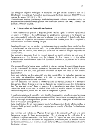31
Les principaux objectifs techniques et financiers sont par ailleurs récapitulés sur les 7
départements concernés et, s'agissant du gardiennage, se stabilisent à environ 2.000.000 € pour
chacune des années 2009, 2010 et 2011.
L'ensemble des mesures (gardiennage, amélioration pastorale, cabanes, animation, études) est
programmé sur ces mêmes années pour un coût estimé de 6.365.000 € en 2009, 7.730 000 € en
2010 et 7.800 000 € en 2011.
C. Observations sur l'ensemble du dispositif
Il serait assez facile de qualifier le dispositif général "d'usine à gaz". Il convient cependant de
se rendre à l'évidence : la problématique est extrêmement complexe et le dispositif de
subvention destiné à y répondre n'est que le reflet de cette complexité. Il doit répondre à des
impératifs locaux, régionaux, nationaux et communautaires. Dans ce jeu de forces compliqué et
instable il serait réducteur d'être trop critique.
Les dispositions prévues par les deux circulaires apparaissent cependant d'une grande lourdeur
et peu adaptées à une mise en œuvre aisée. Leur gestion administrative apparaît consommatrice
de temps pour les éleveurs, alors même que leur travail les conduit à être peu disponibles en
saison d'estive.
Les techniciens pastoraux, là où ils existent, passent une partie croissante de leur temps à
l'accompagnement des éleveurs pour la rédaction de leur contrat et à des tâches
administratives, au détriment de leur travail de conseil, d'animation, de présence sur le terrain
et de contrôle.
L'on comprend bien la logique ayant conduit à la mise en place de deux procédures séparées
pour les deux massifs, les mesures propres aux Pyrénées étant incluses dans le PSEM mis en
place à côté du plan ours, alors que celles concernant les Alpes sont issues du plan national
d'actions loup.
Dans leur globalité, les deux dispositifs sont très comparables. En particulier, s'agissant de
notre sujet, les dispositions touchant à la mise en place des chiens et les mesures
d'accompagnement associées sont identiques.
Les deux circulaires sont à la fois si semblables dans les mesures générales et si différentes
dans certains détails de mise en œuvre que l'exercice de comparaison des deux textes relève
d'un "jeu des sept erreurs". Pour ces nuances, il y a certainement des raisons historiques,
chacun des deux textes étant le résultat d'une réflexion aboutie prenant en compte des
spécificités régionales, mais il n'est pas aisé d'en comprendre la genèse.
Il paraîtrait souhaitable de simplifier, voire d'unifier, les circulaires actuelles et, dans la mesure
où les risques de prédation vont probablement se diffuser dans d'autres secteurs géographiques,
que soit envisagé leur remplacement par une circulaire unique s'appliquant à l'ensemble des
zones exposées aux grands prédateurs.
Cette simplification devrait s’accompagner aussi d’un allègement du dossier administratif de la
demande d’aide présentée par l’éleveur compensé par un contrôle effectif de l’utilisation des
crédits alloués.
Les contrôles sont réalisés par l'Agence de services et de paiement (ASP) qui a le statut
d'organisme payeur de fonds communautaires. Elle est chargée de la vérification de la
conformité des pièces constitutives d'un dossier ayant fait l'objet d'une aide, et du contrôle sur
place chez le bénéficiaire du respect des engagements, notamment pour les dossiers financés
par l'Union européenne. Les contrôles doivent porter sur 5% des montants attribués et sur 5%
des dossiers retenus.
 