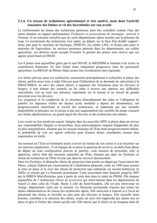 33
2.1.4. Un réseau de techniciens opérationnel et très motivé, mais dont l'activité
rencontre des limites et vit des incertitudes sur son avenir
Le renforcement du réseau des techniciens pastoraux peut être considéré comme l'une des
suites données au rapport parlementaire Prédateurs et pastoralisme de montagne : priorité à
l'homme. Il ne concerne toutefois que les seuls départements alpins touchés par la présence du
loup. Le recrutement des techniciens s'est opéré, au départ, sur la base d'un double support :
d'une part pour le ministère de l'écologie, l'ONCFS, sur crédits LIFE, et d'autre part pour le
ministère de l'agriculture, les services pastoraux présents dans les départements, sur crédits
agriculture, ces derniers ayant accepté d’assurer la gestion des postes sous réserve que ces
agents soient basés en DDAF.
Les 8 postes sont aujourd'hui gérés par le seul MAAP, le MEEDDM se limitant à lui verser sa
contribution financière. Ils font l'objet d'une intégration progressive dans les personnels
agriculture. La DRAAF de Rhône-Alpes assure leur coordination inter-régionale.
Les tâches prévues pour ces techniciens consistaient principalement à rechercher et placer des
chiens, parfois assez loin, à aider l'éleveur pour l'élaboration de sa demande de subvention à la
DDAF-DDEA, au suivi des chiens placés, à organiser des formations pour les éleveurs et
bergers, à leur donner des conseils ou les aider à trouver une réponse aux difficultés
rencontrées, soit au total une présence importante sur le terrain et un travail de grande
proximité avec les éleveurs.
Les exigences et la complexité de la circulaire d'encadrement des aides et l’obligation de
justifier les dépenses réelles sur facture (cette modalité a depuis été abandonnée), ont
progressivement transformé le travail des techniciens, se traduisant par une moindre
disponibilité et présence sur le terrain et par une augmentation très sensible du temps consacré
aux tâches administratives, au grand regret des éleveurs et des techniciens eux-mêmes.
Leur avenir ne leur paraît pas assuré. Intégrés dans les nouvelles DDT et placés dans un service
aux responsabilités élargies et diversifiées, leurs préoccupations risquent d'apparaître de plus
en plus marginalisées, d'autant que les moyens humains de l'État étant progressivement réduits,
la probabilité de voir ces agents sollicités pour d'autres tâches considérées comme plus
importantes est réelle.
Au moment où l’Etat est fortement incité à revoir les limites de son action et à se recentrer sur
ses missions régaliennes, il est logique de se poser la question de savoir si, au-delà d'une phase
de départ où cette configuration pouvait se justifier, cette mission de proximité, utile et
appréciée, relève bien des missions naturelles de l'État, d'autant que dans les Pyrénées ce
réseau de techniciens de l'État n'existe pas dans les services déconcentrés.
Dans les Pyrénées, la démarche chiens de protection était portée au départ par l'association des
Pâtres, relayée d'abord par l'association de Cohabitation pastorale, créée en 1999 pour assurer
la mise en place et le suivi des chiens de protection (qui embauche un second technicien en
2002), et ensuite par La Pastorale pyrénéenne. Cette association était financée jusqu'en 2007
par la DIREN Midi-Pyrénées, puis à partir de cette date dans le cadre du PSEM. Elle dispose
aujourd'hui de 3 techniciens chiens de protection qui interviennent dans les départements du
massif et dans celui de l'Aude. Basée à côté de Saint-Gaudens, elle est peu intervenue en
Ariège, département visité par la mission. La Pastorale pyrénéenne n'assure pas toutes les
tâches administratives du réseau des techniciens alpins. Elle intervient à l'amont et à l'aval du
placement des chiens et travaille au plus près des éleveurs et bergers. Elle recueille leurs
besoins, contribue à la sélection des chiens, assure un suivi très rapproché des chiens mis en
place et gère le fichier des chiens qu'elle suit. Elle atteste que le chien est au troupeau dans de
 